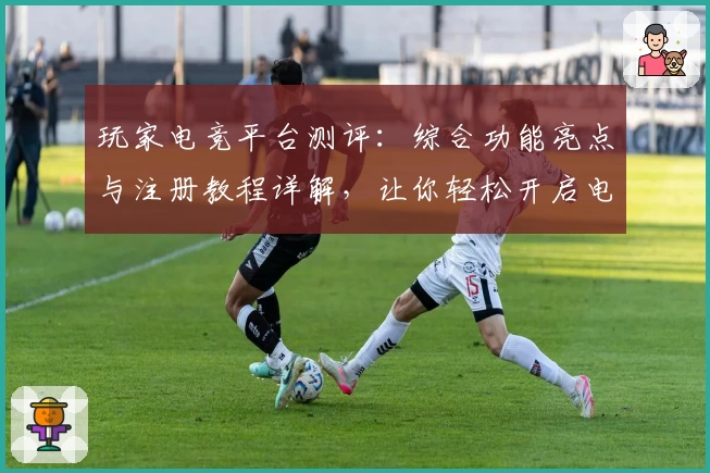 玩家电竞平台测评：综合功能亮点与注册教程详解，让你轻松开启电竞之旅