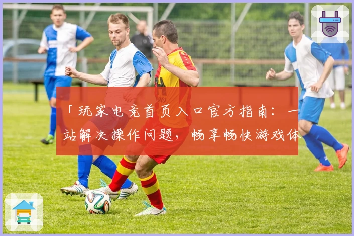 「玩家电竞首页入口官方指南:一站解决操作问题,畅享畅快游戏体验」