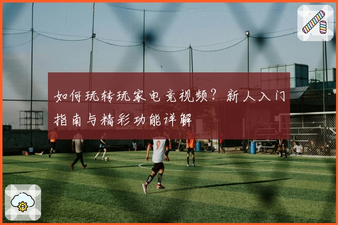 如何玩转玩家电竞视频？新人入门指南与精彩功能详解