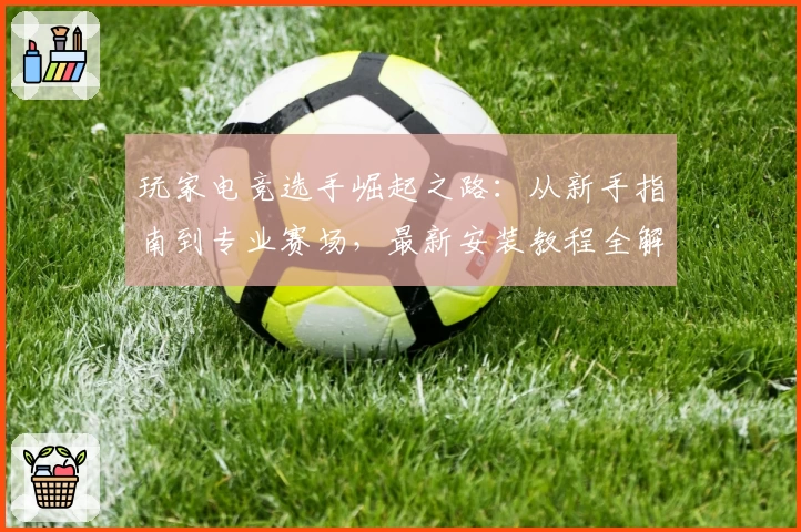 玩家电竞选手崛起之路：从新手指南到专业赛场，最新安装教程全解析
