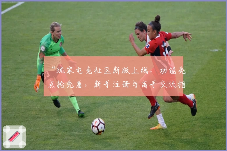 “玩家电竞社区新版上线，功能亮点抢先看，新手注册与高手交流指南一网打尽”