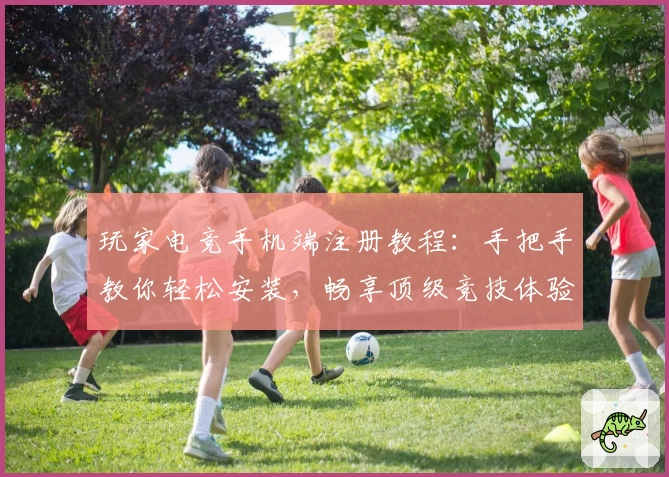 玩家电竞手机端注册教程：手把手教你轻松安装，畅享顶级竞技体验