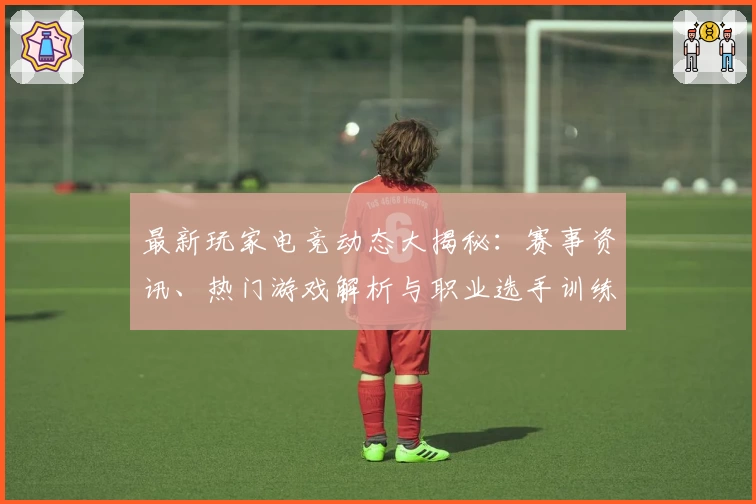 最新玩家电竞动态大揭秘：赛事资讯、热门游戏解析与职业选手训练幕后热点