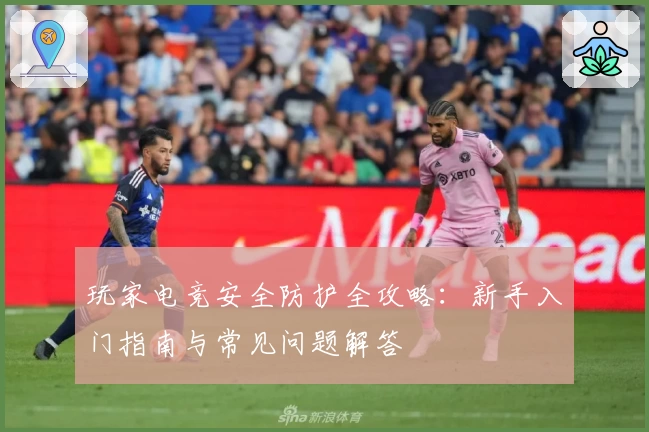 玩家电竞安全防护全攻略：新手入门指南与常见问题解答