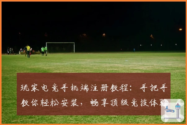 玩家电竞手机端注册教程：手把手教你轻松安装，畅享顶级竞技体验