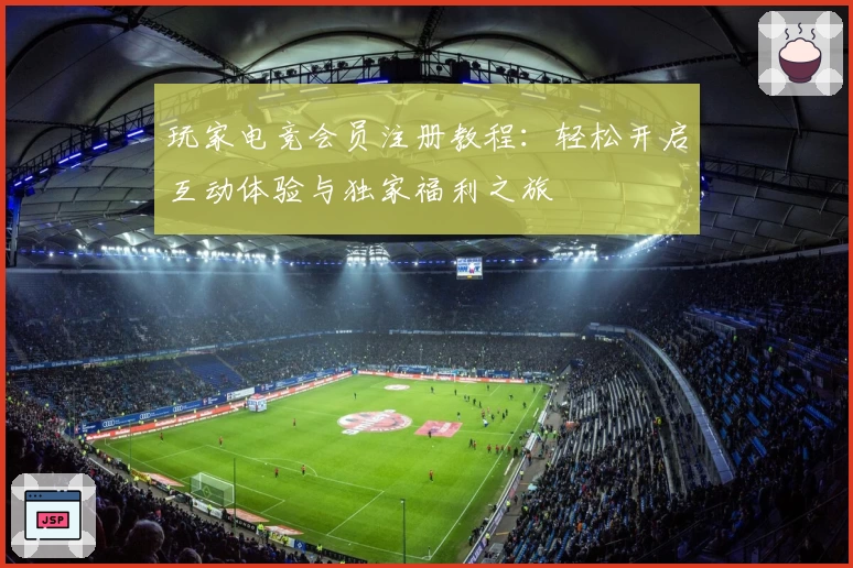 玩家电竞会员注册教程:轻松开启互动体验与独家福利之旅