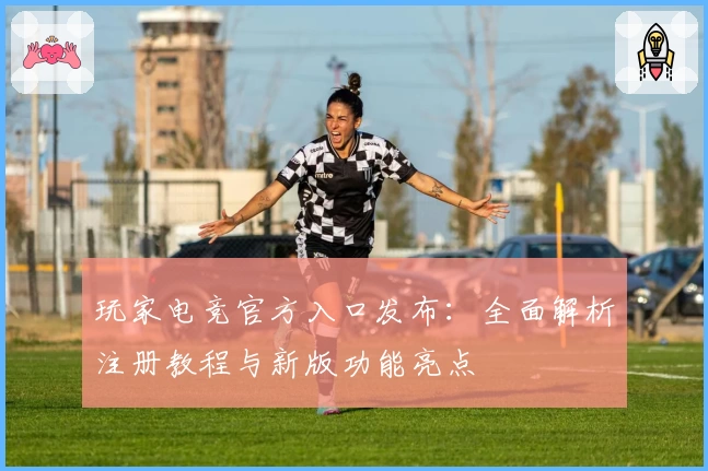 玩家电竞官方入口发布:全面解析注册教程与新版功能亮点