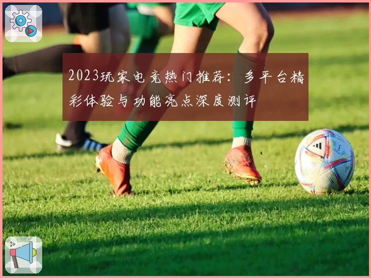 2023玩家电竞热门推荐:多平台精彩体验与功能亮点深度测评
