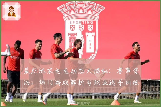 最新玩家电竞动态大揭秘：赛事资讯、热门游戏解析与职业选手训练幕后热点
