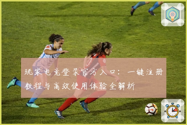 玩家电竞登录官方入口：一键注册教程与高效使用体验全解析