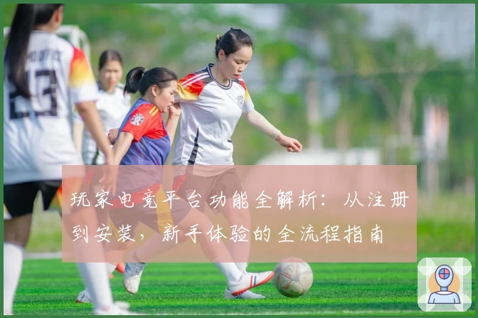 玩家电竞平台功能全解析：从注册到安装，新手体验的全流程指南