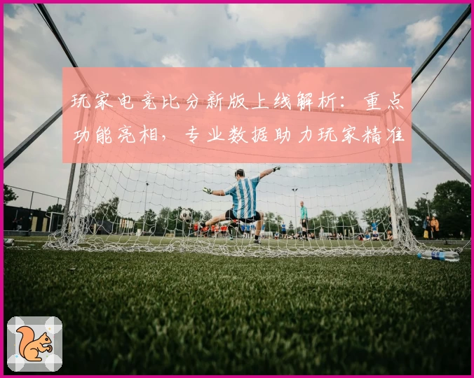 玩家电竞比分新版上线解析：重点功能亮相，专业数据助力玩家精准掌控赛况