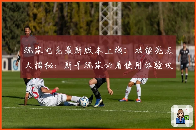 玩家电竞最新版本上线：功能亮点大揭秘，新手玩家必看使用体验攻略