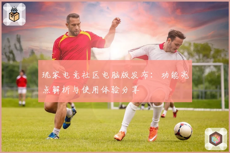 玩家电竞社区电脑版发布:功能亮点解析与使用体验分享