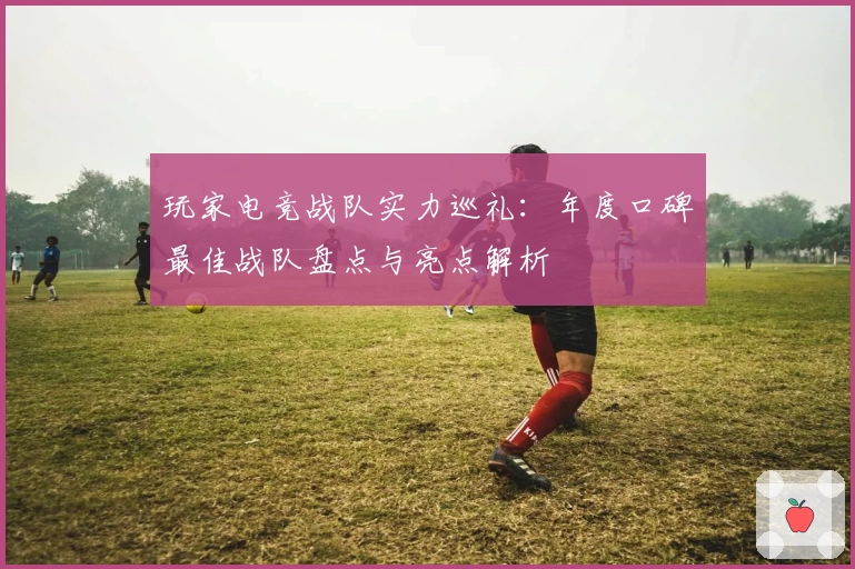 玩家电竞战队实力巡礼：年度口碑最佳战队盘点与亮点解析