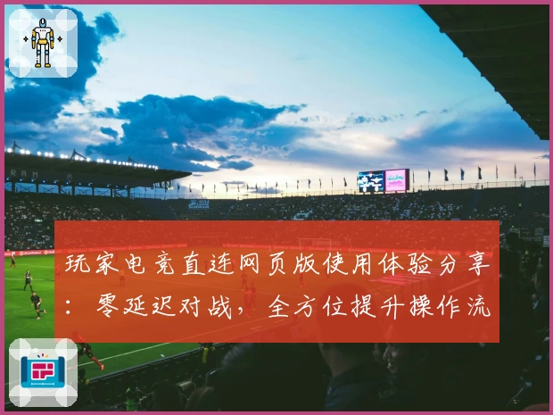 玩家电竞直连网页版使用体验分享:零延迟对战,全方位提升操作流畅度