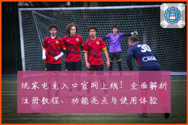 玩家电竞入口官网上线！全面解析注册教程、功能亮点与使用体验