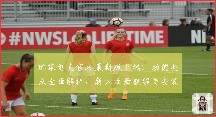 玩家电竞官方最新版上线：功能亮点全面解析，新人注册教程与安装指南详解
