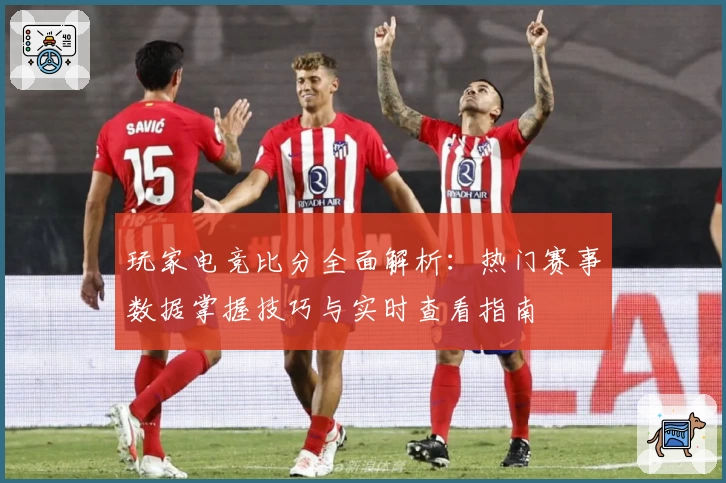 玩家电竞比分全面解析：热门赛事数据掌握技巧与实时查看指南