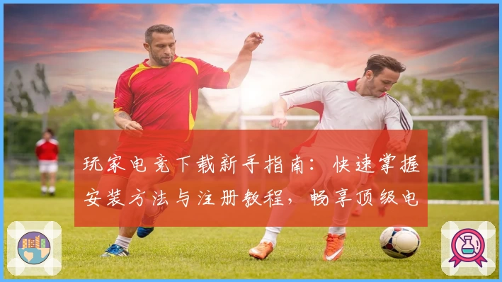 玩家电竞下载新手指南：快速掌握安装方法与注册教程，畅享顶级电竞体验