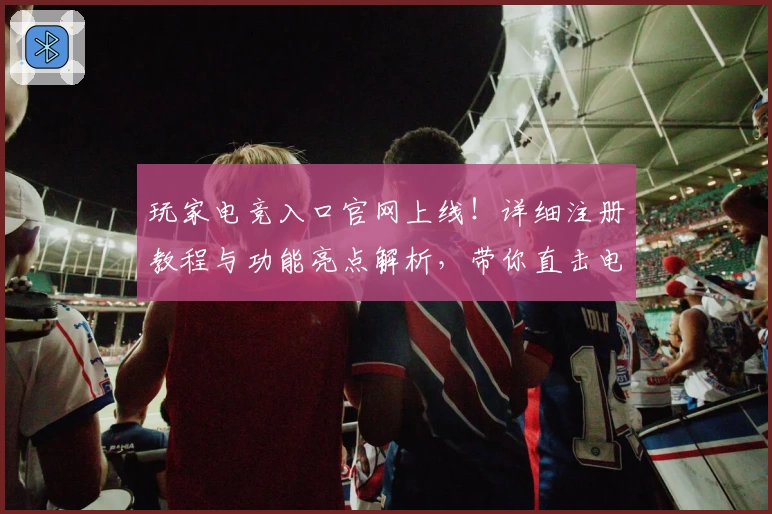 玩家电竞入口官网上线！详细注册教程与功能亮点解析，带你直击电竞世界精彩