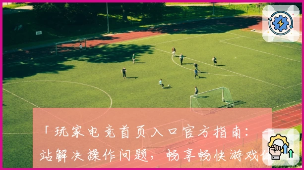 「玩家电竞首页入口官方指南:一站解决操作问题,畅享畅快游戏体验」