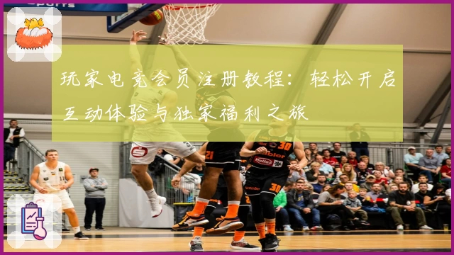 玩家电竞会员注册教程：轻松开启互动体验与独家福利之旅
