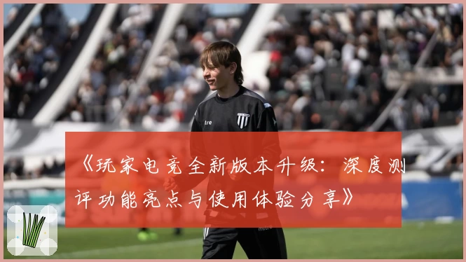 《玩家电竞全新版本升级:深度测评功能亮点与使用体验分享》