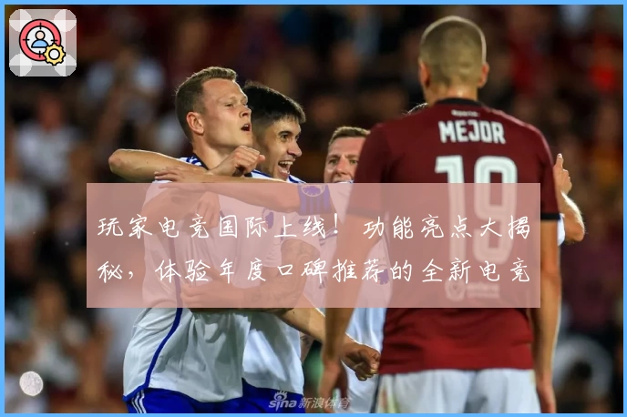 玩家电竞国际上线！功能亮点大揭秘，体验年度口碑推荐的全新电竞平台