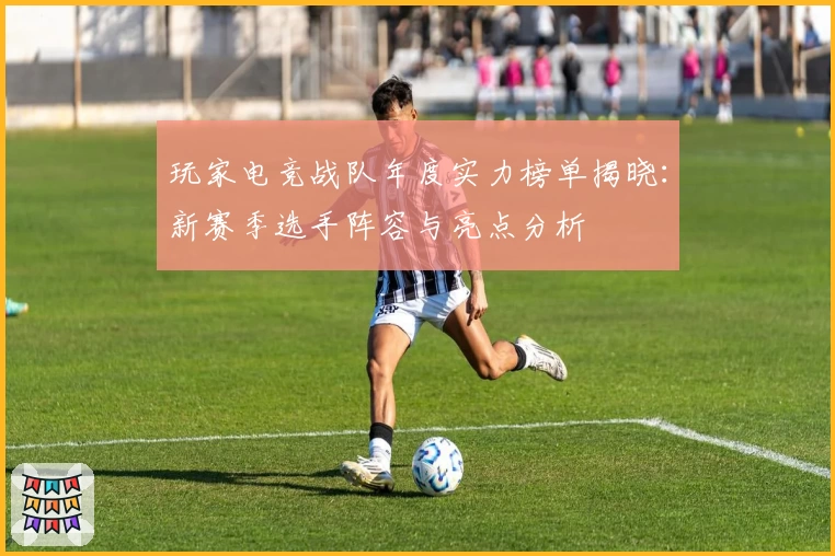 玩家电竞战队年度实力榜单揭晓：新赛季选手阵容与亮点分析