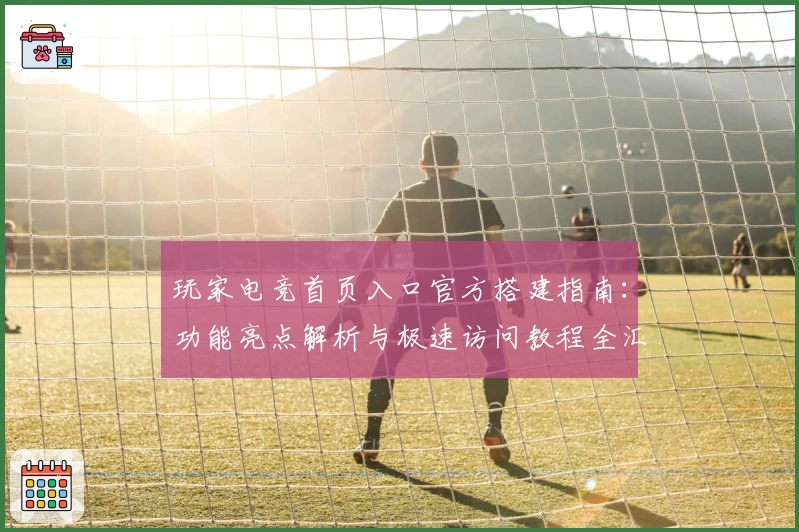 玩家电竞首页入口官方搭建指南：功能亮点解析与极速访问教程全汇总