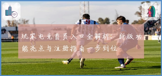 玩家电竞首页入口全解析：新版功能亮点与注册指南一步到位