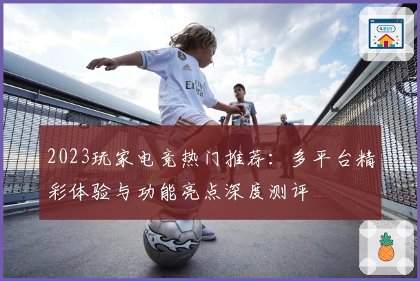 2023玩家电竞热门推荐：多平台精彩体验与功能亮点深度测评